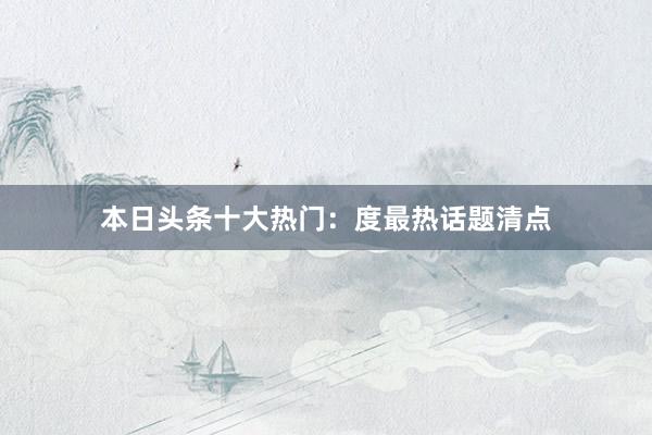 本日头条十大热门：度最热话题清点